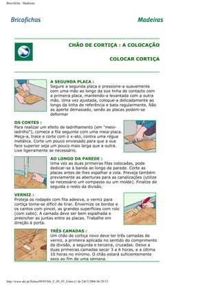 Bricoficha : Madeiras

CHÃO DE CORTIÇA : A COLOCAÇÃO
COLOCAR CORTIÇA

A SEGUNDA PLACA :
Segure a segunda placa e pressione-a suavemente
com uma mão ao longo da sue linha de contacto com
a primeira placa, mantendo-a levantada com a outra
mão. Uma vez ajustada, coloque-a delicadamente ao
longo da linha de referência e bata regularmente. Não
as aperte demasiado, senão as placas podem-se
deformar
OS CORTES :
Para realizar um efeito de ladrilhamento (em "meioladrilho"), comece a fila seguinte com uma meia-placa.
Meça-a, trace e corte com o x-ato, contra uma régua
metálica. Corte um pouco enviesado para que a sua
face superior seja um pouco mais larga que a outra.
Lixe ligeiramente se necessário.
AO LONGO DA PAREDE :
Uma vez as duas primeiras filas colocadas, pode
dedicar-se à banda ao longo da parede. Corte as
placas antes de lhes espalhar a cola. Preveja também
previamente as aberturas para as canalizações (utilize
se necessário um compasso ou um molde). Finalize de
seguida o resto da divisão.
VERNIZ :
Proteja os rodapés com fita adesiva, o verniz para
cortiça torna-se difícil de tirar. Envernize os bordos e
os cantos com pincel, as grandes superfícies com rolo
(com cabo). A camada deve ser bem espalhada e
preencher as juntas entre as placas. Trabalhe em
direção à porta.
TRÊS CAMADAS :
Um chão de cortiça novo deve ter três camadas de
verniz, a primeira aplicada no sentido do comprimento
da divisão, a segunda e terceira, cruzadas. Deixe a
duas primeiras camadas secar 3 a 6 horas, e a última
10 horas no mínimo. O chão estará suficientemente
seco ao fim de uma semana.

http://www.aki.pt/fiches/09/05/bfe_F_09_05_4.htm (1 de 2)8/3/2006 06:29:53

 