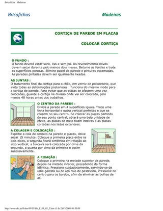 Bricoficha : Madeiras

CORTIÇA DE PAREDE EM PLACAS
COLOCAR CORTIÇA

O FUNDO :
O fundo deverá estar seco, liso e sem pó. Os revestimentos novos
devem secar durante pelo menos dois meses. Betume as fendas e trate
as superfícies porosas. Elimine papel de parede e pinturas escamadas.
As paredes pintadas devem ser igualmente lixadas.
AS JUNTAS :
O tratamento final da cortiça para o chão, em verniz de poliuretano, que
evita todas as deformações posteriores : funciona do mesmo modo para
a cortiça de parede. Para evitar que as placas se afastem uma vez
colocadas, guarde a cortiça na divisão onde vai ser colocada, pelo
menos 48 horas antes dos trabalhos.
O CENTRO DA PAREDE :
Divida a parede em 4 superfícies iguais. Trace uma
linha horizontal e outra vertical perfeitas e que se
cruzem no seu centro. Se colocar as placas partindo
do seu ponto central, obterá uma bela unidade de
efeito, as placas do meio ficam inteiras e as placas
cortadas nos lados exteriores.
A COLAGEM E COLOCAÇÃO :
Espalhe a cola de contato na parede e placas, deixe
secar 15 minutos. Coloque a primeira placa entre os
dois eixos, a segunda ficará simétrica em relação ao
eixo vertical; a terceira será colocada por cima da
segunda, a quarta por cima da primeira e assim
sucessivamente.
A FIXAÇÃO :
Coloque a primeira na metade superior da parede,
depois na metade inferior, procedendo da forma
idêntica. Pressione cuidadosamente, servindo-se de
uma garrafa ou de um rolo de pasteleiro. Pressione do
centro para os bordos, afim de eliminar as bolhas de
ar.

http://www.aki.pt/fiches/09/05/bfe_F_09_05_5.htm (1 de 2)8/3/2006 06:30:09

 