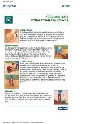 Bricoficha : Jardim

PREPARAR A TERRA
SEMEAR E TRATAR UM RELVADO

COLOCACAO
Escolha cuidadosamente a colocação do seu futuro
relvado. Depois de tomada a decisão, será sensato
efetuar uma análise da terra. Poderá determinar a
textura pelo toque; a sua composição química será
determinada pela análise de uma amostra.
COMPOSIÇÃO :
Um terreno arenoso deixa passar demasiado água e os
elementos nutritivos. Pode ser melhorado se juntar
estrume, argila ou turfa. A areia do rio poderá aliviar
uma terra pesada e argilosa. Para tornar a terra
menos ácida, acrescente calcário, para a tornar menos
calcária acrescente estrume.
TRABALHAR :
Para criar um relvado, a terra deve ser previamente
trabalhada a uma profundidade de 20 cm. Aí
introduzem-se então as sementes e os produtos de
melhoramento (estrume,turfa, argila, calcário) com a
pá para pequenas superfícies. Elimine as pedras, as
raízes e o entulho. O revolver da terra faz-se de
preferência antes das primeiras geadas. A terra terá
tempo de, naturalmente, voltar a fechar antes da
Primavera, e os torrões de terra serão desfeitos pela
geada.

APLANAR :
Depois do Inverno, a terra deve ser trabalhada com
um ancinho. Suprimir as irregularidades, as diferenças
de nível e os torrões. Em seguida deve aplanar a terra
com um rolo. Trabalhe com bom tempo e com a terra
seca.

http://www.aki.pt/fiches/01/01/bfe_PT_01_01_1.htm8/3/2006 06:30:43

 