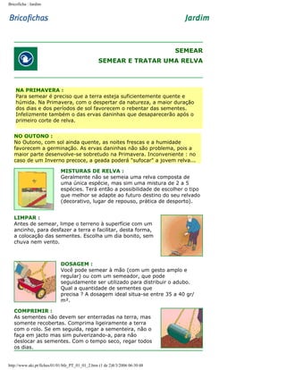 Bricoficha : Jardim

SEMEAR
SEMEAR E TRATAR UMA RELVA

NA PRIMAVERA :
Para semear é preciso que a terra esteja suficientemente quente e
húmida. Na Primavera, com o despertar da natureza, a maior duração
dos dias e dos períodos de sol favorecem o rebentar das sementes.
Infelizmente também o das ervas daninhas que desaparecerão após o
primeiro corte de relva.
NO OUTONO :
No Outono, com sol ainda quente, as noites frescas e a humidade
favorecem a germinação. As ervas daninhas não são problema, pois a
maior parte desenvolve-se sobretudo na Primavera. Inconveniente : no
caso de um Inverno precoce, a geada poderá "sufocar" a jovem relva...
MISTURAS DE RELVA :
Geralmente não se semeia uma relva composta de
uma única espécie, mas sim uma mistura de 2 a 5
espécies. Terá então a possibilidade de escolher o tipo
que melhor se adapte ao futuro destino do seu relvado
(decorativo, lugar de repouso, prática de desporto).
LIMPAR :
Antes de semear, limpe o terreno à superfície com um
ancinho, para desfazer a terra e facilitar, desta forma,
a colocação das sementes. Escolha um dia bonito, sem
chuva nem vento.

DOSAGEM :
Você pode semear à mão (com um gesto amplo e
regular) ou com um semeador, que pode
seguidamente ser utilizado para distribuir o adubo.
Qual a quantidade de sementes que
precisa ? A dosagem ideal situa-se entre 35 a 40 gr/
m².
COMPRIMIR :
As sementes não devem ser enterradas na terra, mas
somente recobertas. Comprima ligeiramente a terra
com o rolo. Se em seguida, regar a sementeira, não o
faça em jacto mas sim pulverizando-a, para não
deslocar as sementes. Com o tempo seco, regar todos
os dias.

http://www.aki.pt/fiches/01/01/bfe_PT_01_01_2.htm (1 de 2)8/3/2006 06:30:48

 