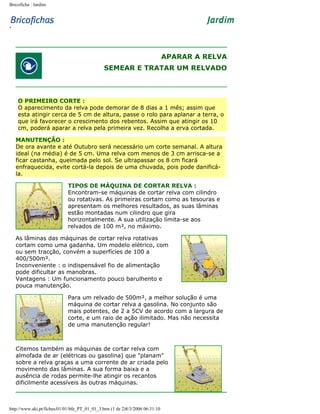 Bricoficha : Jardim

APARAR A RELVA
SEMEAR E TRATAR UM RELVADO

O PRIMEIRO CORTE :
O aparecimento da relva pode demorar de 8 dias a 1 mês; assim que
esta atingir cerca de 5 cm de altura, passe o rolo para aplanar a terra, o
que irá favorecer o crescimento dos rebentos. Assim que atingir os 10
cm, poderá aparar a relva pela primeira vez. Recolha a erva cortada.
MANUTENÇÃO :
De ora avante e até Outubro será necessário um corte semanal. A altura
ideal (na média) é de 5 cm. Uma relva com menos de 3 cm arrisca-se a
ficar castanha, queimada pelo sol. Se ultrapassar os 8 cm ficará
enfraquecida, evite cortá-la depois de uma chuvada, pois pode danificála.
TIPOS DE MÁQUINA DE CORTAR RELVA :
Encontram-se máquinas de cortar relva com cilindro
ou rotativas. As primeiras cortam como as tesouras e
apresentam os melhores resultados, as suas lâminas
estão montadas num cilindro que gira
horizontalmente. A sua utilização limita-se aos
relvados de 100 m², no máximo.
As lâminas das máquinas de cortar relva rotativas
cortam como uma gadanha. Um modelo elétrico, com
ou sem tracção, convém a superfícies de 100 a
400/500m².
Inconveniente : o indispensável fio de alimentação
pode dificultar as manobras.
Vantagens : Um funcionamento pouco barulhento e
pouca manutenção.
Para um relvado de 500m², a melhor solução é uma
máquina de cortar relva a gasolina. No conjunto são
mais potentes, de 2 a 5CV de acordo com a largura de
corte, e um raio de ação ilimitado. Mas não necessita
de uma manutenção regular!

Citemos também as máquinas de cortar relva com
almofada de ar (elétricas ou gasolina) que "planam"
sobre a relva graças a uma corrente de ar criada pelo
movimento das lâminas. A sua forma baixa e a
ausência de rodas permite-lhe atingir os recantos
dificilmente acessíveis às outras máquinas.

http://www.aki.pt/fiches/01/01/bfe_PT_01_01_3.htm (1 de 2)8/3/2006 06:31:10

 