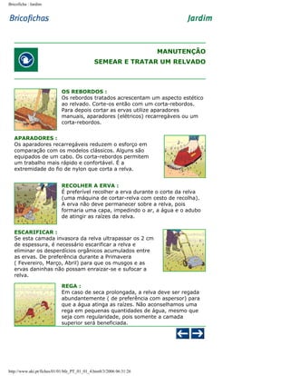 Bricoficha : Jardim

MANUTENÇÃO
SEMEAR E TRATAR UM RELVADO

OS REBORDOS :
Os rebordos tratados acrescentam um aspecto estético
ao relvado. Corte-os então com um corta-rebordos.
Para depois cortar as ervas utilize aparadores
manuais, aparadores (elétricos) recarregáveis ou um
corta-rebordos.
APARADORES :
Os aparadores recarregáveis reduzem o esforço em
comparação com os modelos clássicos. Alguns são
equipados de um cabo. Os corta-rebordos permitem
um trabalho mais rápido e confortável. É a
extremidade do fio de nylon que corta a relva.
RECOLHER A ERVA :
É preferível recolher a erva durante o corte da relva
(uma máquina de cortar-relva com cesto de recolha).
A erva não deve permanecer sobre a relva, pois
formaria uma capa, impedindo o ar, a água e o adubo
de atingir as raízes da relva.
ESCARIFICAR :
Se esta camada invasora da relva ultrapassar os 2 cm
de espessura, é necessário escarificar a relva e
eliminar os desperdícios orgânicos acumulados entre
as ervas. De preferência durante a Primavera
( Fevereiro, Março, Abril) para que os musgos e as
ervas daninhas não possam enraizar-se e sufocar a
relva.
REGA :
Em caso de seca prolongada, a relva deve ser regada
abundantemente ( de preferência com aspersor) para
que a água atinga as raízes. Não aconselhamos uma
rega em pequenas quantidades de água, mesmo que
seja com regularidade, pois somente a camada
superior será beneficiada.

http://www.aki.pt/fiches/01/01/bfe_PT_01_01_4.htm8/3/2006 06:31:26

 