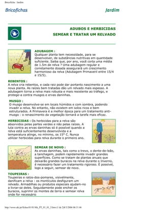 Bricoficha : Jardim

ADUBOS E HERBICIDAS
SEMEAR E TRATAR UM RELVADO

ADUBAGEM :
Qualquer planta tem necessidade, para se
desenvolver, de substâncias nutritivas em quantidade
suficiente. Saiba que, por ano, você corta uma média
de 1.5m de relva ? Uma adubagem regular e
corretamente dosada assegurará um crescimento
harmonioso da relva (Adubagem Primaveril entre 15/4
e 15/5).
REBENTOS :
A relva cria rebentos, e cada raiz pode dar portanto nascimento a uma
nova planta. As raízes bem tratadas dão um relvado mais espesso. A
adubagem torna a relva mais robusta e mais resistente ao tráfego, e
protege-a contra musgos e ervas daninhas.
MUSGO :
O musgo desenvolve-se em locais húmidos e com sombra, podendo
invadir a relva. No entanto, não existem em solos ricos e bem
estruturados. A Primavera é a melhor época para um tratamento antimusgo : o renascimento da vegetação tornará a tarefa mais eficaz.
HERBICIDAS : Os herbicidas para a relva são
absorvidos pelas partes verdes e não pelas raízes. A
luta contra as ervas daninhas só é possível quando a
relva está suficientemente desenvolvida e a
temperatura atinge, no mínimo, os 15° C. Nunca
utilizar herbicidas para relva durante o primeiro ano.
SEMEAR DE NOVO :
As ervas daninhas, tais como o trevo, o dente-de-leão,
a tanchagem, podem rapidamente invadir grandes
superfícies. Como se tratam de plantas anuais que
deixarão grandes buracos na relva durante o Inverno,
é necessário fazer um tratamento rigoroso. É possível,
logo a seguir, semear de novo.
TOUPEIRAS :
Toupeiras e ratos-dos-pomares, visivelmente,
danificam a relva : os montículos desfiguram um
relvado. Armadilhas ou produtos especiais ajudam-no
a livrar-se deles. Seguidamente pode encher os
buracos, suprimir os montes de terra e semear relva
onde for necessário

http://www.aki.pt/fiches/01/01/bfe_PT_01_01_5.htm (1 de 2)8/3/2006 06:31:46

 