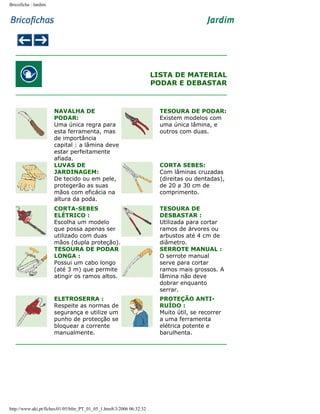 Bricoficha : Jardim

LISTA DE MATERIAL
PODAR E DEBASTAR

NAVALHA DE
PODAR:
Uma única regra para
esta ferramenta, mas
de importância
capital : a lâmina deve
estar perfeitamente
afiada.
LUVAS DE
JARDINAGEM:
De tecido ou em pele,
protegerão as suas
mãos com eficácia na
altura da poda.

TESOURA DE PODAR:
Existem modelos com
uma única lâmina, e
outros com duas.

CORTA-SEBES
ELÉTRICO :
Escolha um modelo
que possa apenas ser
utilizado com duas
mãos (dupla proteção).
TESOURA DE PODAR
LONGA :
Possui um cabo longo
(até 3 m) que permite
atingir os ramos altos.

TESOURA DE
DESBASTAR :
Utilizada para cortar
ramos de árvores ou
arbustos até 4 cm de
diâmetro.
SERROTE MANUAL :
O serrote manual
serve para cortar
ramos mais grossos. A
lâmina não deve
dobrar enquanto
serrar.

ELETROSERRA :
Respeite as normas de
segurança e utilize um
punho de protecção se
bloquear a corrente
manualmente.

PROTEÇÃO ANTIRUÍDO :
Muito útil, se recorrer
a uma ferramenta
elétrica potente e
barulhenta.

http://www.aki.pt/fiches/01/05/bfm_PT_01_05_1.htm8/3/2006 06:32:32

CORTA SEBES:
Com lâminas cruzadas
(direitas ou dentadas),
de 20 a 30 cm de
comprimento.

 