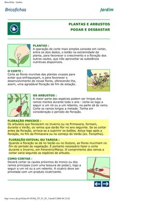 Bricoficha : Jardim

PLANTAS E ARBUSTOS
PODAR E DESBASTAR

PLANTAS :
A operação de corte mais simples consiste em cortar,
entre os dois dedos, o botão na extremidade da
planta, para favorecer o crescimento e a floração dos
outros caules, que irão aproveitar as substância
nutritivas disponíveis.
O CORTE :
Corte as flores murchas das plantas vivazes para
evitar que enfraqueçam, e para favorecer o
desenvolvimento de novas flores, oferecendo-lhe,
assim, uma agradável floração de fim de estação.

OS ARBUSTOS :
A maior parte das espécies podem ser limpas dos
ramos mortos durante todo o ano : corte-os logo a
seguir a um nó ou a um rebento, na parte sã do ramo.
Corte os ramos longos a metade. Tenha em
consideração o período de floração.
FLORAÇÃO PRECOCE :
Os arbustos que florescem no Inverno ou na Primavera, formam,
durante o Verão, os ramos que darão flor no ano seguinte. Se os cortar
antes da floração, arrisca-se a suprimir os botões. Actue logo após a
floração, no fim da Primavera ou no começo do Verão (ex. Forsythia).
FLORAÇÃO ESTIVAL OU TARDIA :
Quando a floração se dá no Verão ou no Outono, as flores murcham no
fim do período de vegetação. É portanto necessário fazer o corte
durante o Inverno, em Fevereiro/Março. O comprimento dos ramos a
cortar varia segundo as espécies de arbusto.
COMO CORTAR :
Deverá cortar os caules próximos do tronco ou dos
ramos principais (com uma tesoura de podar), logo a
seguir a um nó ou a um rebento. A cicatriz deve ser
pincelada com um produto cicatrizante.

http://www.aki.pt/fiches/01/05/bfe_PT_01_05_1.htm8/3/2006 06:32:42

 