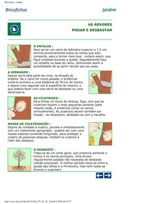 Bricoficha : Jardim

AS ÁRVORES
PODAR E DESBASTAR

O ENTALHE :
Para serrar um ramo de diâmetro superior a 7,5 cm,
elimine primeiramente todos os ramos que este
comporta, para o tornar mais leve : evitará assim, que
fique entalado durante a queda. Seguidamente faça
um entalhe na base do ramo, diminuindo assim a
possibilidade de se partir devido aos seu peso.
A SERRAGEM :
Depois serre pela parte de cima, na direção do
entalhe. Se o ramo for muito pesado, é preferível
cortá-lo primeiro a uma distância de 30 cm do tronco,
e depois uma segunda vez à superfície do mesmo, o
que poderá fazer com uma serra de desbaste ou uma
electroserra.
AS CICATRIZES :
Para limitar os riscos de doença, faça, com que as
cicatrizes fiquem o mais pequenas possível (pela
mesma razão, é preferível cortar os ramos
verticalmente). As cicatrizes devem também ser
limpas : se necessário, desbaste-as com a navalha.
MASSA DE CICATRIZAÇÃO :
Depois de nivelada a cicatriz, pincele-a imediatamente
com um tratamento apropriado : poderá ser com uma
massa especial contendo fungicidas, para proteger a
cicatriz de possíveis ataques. mettent la cicatrice à
l'abri des attaques.
O DESBASTE :
Trata-se de um corte geral, que preserva somente o
tronco e os ramos principais. Uma árvore
regularmente podada não necessita de desbaste
(senão ocasional). O melhor período situa-se entre a
queda das folhas e a Primavera, mas nem todas as
árvores o suportam.

http://www.aki.pt/fiches/01/05/bfe_PT_01_05_3.htm8/3/2006 06:32:57

 