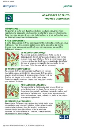 Bricoficha : Jardim

AS ÁRVORES DE FRUTO
PODAR E DESBASTAR

O PRINCÍPIO :
No pomar, o corte tem duas finalidades : conduzir a árvore o mais
rapidamente possível à idade adulta, e retardar o seu envelhecimento.
Faça com que as suas árvores de fruto tenham ar e luz suficientes para
se desenvolverem harmoniosamente.
A NÃO CONFUNDIR :
O corte das árvores de fruto está igualmente destinado a melhorar a sua
fertilidade. Mas é necessário saber que o corte se pratica de forma
diversa entre as árvores que têm frutos com caroços e as que têm
frutos com pevides.
OS FRUTOS COM CAROÇO
As árvores que dão este tipo de fruto (como o
pessegueiro) devem ser podadas logo que os ramos
tenham mais que 5 folhas. Corte a extremidade dos
rebentos próximos dos frutos, os quais vão beneficiar
de toda a seiva. A renovação da vegetação faz-se
depressa. Pode durante várias semanas.
OS FRUTOS COM PEVIDES :
As árvores de fruto com caroço frutificam em troncos
formados no ano precedente, as árvores de fruto com
pevides em troncos de 2 anos ou mais. Conserve 2 ou
3 olhos por ramo, pois, assim, terão mais seiva.
Durante o Verão, corte os ramos que nascerem, assim
que tenham 5 folhas.
FORMAÇÃO DE LATADAS :
Para aumentar a frutificação das jovens árvores,
poderá atar uma corda de forma a que os ramos
fiquem na horizontal : as flores crescerão melhor sob
as folhas e na base dos ramos. Para as árvores de
fruto mais velhas, deve, sobretudo, colocar as cordas
nos ramos superiores.
ABERTURAS NA FOLHAGEM :
Assim que a folhagem apresentar aberturas, após uma
tempestade, por exemplo, poderá disfarça-las fixando
os ramos laterais em direção ao alto, os quais se
desenvolverão sem problemas. Com a abertura
invisível, faça novamente as "latadas" a estes ramos,
para melhorar a frutificação.

http://www.aki.pt/fiches/01/05/bfe_PT_01_05_4.htm8/3/2006 06:33:08

 