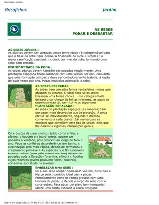 Bricoficha : Jardim

AS SEBES
PODAR E DESBASTAR

AS SEBES JOVENS :
As plantas devem ser cortadas desde tenra idade : é indispensável para
que a base da sebe fique densa. A finalidade do corte é simples : a
maior ramificação possível, incluindo ao nível do chão, formando uma
sebe bem cerrada.
PERIODICIDADE DA PODA :
As sebes adultas devem também ser podadas regularmente. Uma
plantação espaçada ficará satisfeita com uma sessão por ano, enquanto
que uma formação compacta deve ser cuidadosamente tratada, à razão
de duas vezes por ano. Podas múltiplas adensarão a sebe.
AS SEBES CERRADAS :
As sebes bem cerradas forma verdadeiros muros que
afastam os olhares. O ideal seria se as sebes
tivessem uma forma cónica : uma cabeça afilada
deixará o sol chegar às folhas inferiores, as quais se
desenvolverão tão bem como as superiores.
PLANTAÇÃO ESPAÇADA :
As sebes de plantação espaçada (as roseiras) têm
um papel mais decorativo que de proteção. A poda
efetua-se individualmente, segundo o método
conveniente a cada planta. São numerosas as
espécies que compõem este tipo de sebes, pelo que
lhe daremos algumas informações gerais.
Os arbustos de crescimento rápido como a faia, a
cárpea, o ligustro e o louro-cereja, podem ser
podados à vontade, pois crescem ao longo de todo o
ano. Pode as coníferas de preferência em Junho. A
cicatrização será mais rápida, depois de terminado o
crescimento primaveril.As espécies que florescem em
troncos velhos (com pelo menos um ano) devem ser
podadas após a floração (forsythia, silindra). Aquelas
cujos rebentos jovens possuem flores (roseiras),
cortam-se sobretudo no inverno.
EMBELEZAR UMA SEBE :
Se a sua sebe ocupar demasiado volume, Fevereiro e
Março será o período ideal para a podar.
Primeiramente corte os ramos grossos com uma
tesoura de podar, e depois o corpo da sebe com o
corta-sebes. Para obter um plano bem horizontal,
utilize uma corda esticada à altura desejada.

http://www.aki.pt/fiches/01/05/bfe_PT_01_05_5.htm (1 de 2)8/3/2006 06:33:18

 