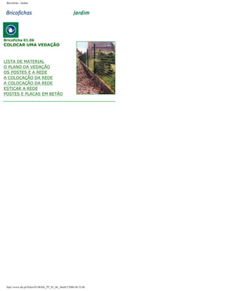 Bricoficha : Jardim

Bricoficha 01.06

COLOCAR UMA VEDAÇÃO

LISTA DE MATERIAL
O PLANO DA VEDAÇÃO
OS POSTES E A REDE
A COLOCAÇÃO DA REDE
A COLOCAÇÃO DA REDE
ESTICAR A REDE
POSTES E PLACAS EM BETÃO

http://www.aki.pt/fiches/01/06/bfc_PT_01_06_.htm8/3/2006 06:33:40

 