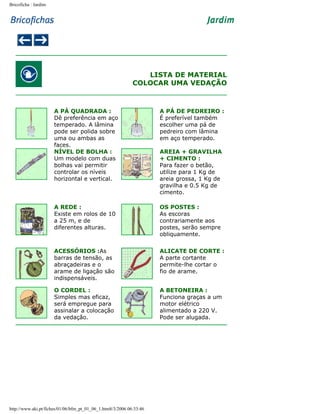 Bricoficha : Jardim

LISTA DE MATERIAL
COLOCAR UMA VEDAÇÃO

A PÁ QUADRADA :
Dê preferência em aço
temperado. A lâmina
pode ser polida sobre
uma ou ambas as
faces.
NÍVEL DE BOLHA :
Um modelo com duas
bolhas vai permitir
controlar os níveis
horizontal e vertical.

A PÁ DE PEDREIRO :
É preferível também
escolher uma pá de
pedreiro com lâmina
em aço temperado.

A REDE :
Existe em rolos de 10
a 25 m, e de
diferentes alturas.

OS POSTES :
As escoras
contrariamente aos
postes, serão sempre
obliquamente.

ACESSÓRIOS :As
barras de tensão, as
abraçadeiras e o
arame de ligação são
indispensáveis.

ALICATE DE CORTE :
A parte cortante
permite-lhe cortar o
fio de arame.

O CORDEL :
Simples mas eficaz,
será empregue para
assinalar a colocação
da vedação.

A BETONEIRA :
Funciona graças a um
motor elétrico
alimentado a 220 V.
Pode ser alugada.

http://www.aki.pt/fiches/01/06/bfm_pt_01_06_1.htm8/3/2006 06:33:46

AREIA + GRAVILHA
+ CIMENTO :
Para fazer o betão,
utilize para 1 Kg de
areia grossa, 1 Kg de
gravilha e 0.5 Kg de
cimento.

 