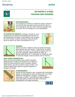 Bricoficha : Jardim

OS POSTES E A REDE
COLOCAR UMA VEDAÇÃO

PROFUNDIDADE :
Vai começar por colocar os postes de canto. Antes de
os enterrar tem que fazer uma cova de 60 a 80 cm,
com a ajuda de uma pá. Deve enterrar os postes até
ao fundo, afim de assegurar a sua estabilidade.

OS POSTES DE ÂNGULO : Coloque o poste na cova,
exatamente no ponto de intersecção das marcas no
prolongamento do ângulo, enterrando-o com a ajuda
de uma macete. A altura (acima do chão) do poste
deve ser igual à da rede, aumentada em 5 cm.

ESCORA :
Antes de verter o betão na base do poste do ângulo,
deve colocar-lhe uma escora : trata-se de um poste
fixo sobre o primeiro, a 2/3 da altura deste, com um
grau de inclinação, relativamente ao chão, de
aproximadamente 45° e orientado na direção da rede.
O modo de fixação varia de acordo com as marcas.
UMA FOSSA TRIANGULAR :
Faça uma fossa triangular para o poste colocado
obliquamente. Coloque uma pedra ou um tijolo no
fundo do buraco para lhe servir de apoio. Evitará,
desta forma, que ele se enterre mais no chão, e os
postes ficarão mais seguros enquanto esperam a
secagem do betão.
A ANCORAGEM :
Devido à forte pressão a que os postes são submetidos
depois da colocação da rede, acontece que, se a base
destes for demasiado "cortante", acabarão por
atravessar o betão ! Aconselhamos que amolgue a
base dos postes e perfure de lado a lado para
colocação de um prego comprido.

http://www.aki.pt/fiches/01/06/bfe_pt_01_06_2.htm8/3/2006 06:33:52

 