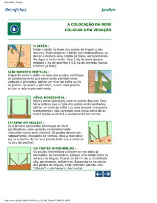 Bricoficha : Jardim

A COLOCAÇÃO DA REDE
COLOCAR UMA VEDAÇÃO

O BETÃO :
Deite o betão na base dos postes de ângulo e das
escoras. Pode preparar o betão com antecedência, ou
deitar a mistura seca dentro da fossa, acrescentandolhe água e misturando. Para 1 Kg de areia grossa,
misture 1 Kg de gravilha e 0.5 Kg de cimento (nunca
cimento já feito).
ALINHAMENTO VERTICAL :
Enquanto verte o betão na base dos postes, certifiquese constantemente que estes estão perfeitamente
verticais e alinhados. Utilize um nível de bolha ou fio
de prumo. Se assim o não fizer, nunca mais poderá
esticar a rede impecavelmente.
NÍVEL HORIZONTAL :
Repita estas operações para os outros ângulos. Para
ter a certeza que o topo dos postes estão alinhados,
utilize um nível de bolha (ou uma simples mangueira
transparente), não contendo uma única bolha de ar.
Desta forma verificará o alinhamento horizontal.
TERRENO EM DECLIVE :
Se o terreno apresentar diferenças de nível
significativas, uma vedação verdadeiramente
horizontal nunca será possível. Os postes devem ser,
naturalmente, colocados na vertical, mas a rede deve
seguir o declive do terreno (senão teria que a enterrar
no alto do declive).
OS POSTES INTERMÉDIOS :
Os postes intermédios colocam-se nos sítios já
marcados. Se necessário, estique uma corda entre as
estacas de ângulo. Fossas de 60 cm de profundidade
são, geralmente, suficientes. Baseando-se na altura
dos postes de ângulo, pode controlar (dando uma
"olhada") o alinhamento horizontal.

http://www.aki.pt/fiches/01/06/bfe_pt_01_06_3.htm8/3/2006 06:34:00

 