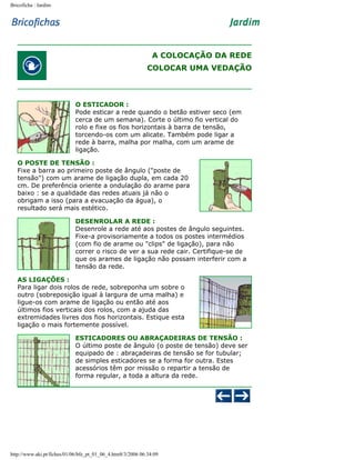 Bricoficha : Jardim

A COLOCAÇÃO DA REDE
COLOCAR UMA VEDAÇÃO

O ESTICADOR :
Pode esticar a rede quando o betão estiver seco (em
cerca de um semana). Corte o último fio vertical do
rolo e fixe os fios horizontais à barra de tensão,
torcendo-os com um alicate. Também pode ligar a
rede à barra, malha por malha, com um arame de
ligação.
O POSTE DE TENSÃO :
Fixe a barra ao primeiro poste de ângulo ("poste de
tensão") com um arame de ligação dupla, em cada 20
cm. De preferência oriente a ondulação do arame para
baixo : se a qualidade das redes atuais já não o
obrigam a isso (para a evacuação da água), o
resultado será mais estético.
DESENROLAR A REDE :
Desenrole a rede até aos postes de ângulo seguintes.
Fixe-a provisoriamente a todos os postes intermédios
(com fio de arame ou "clips" de ligação), para não
correr o risco de ver a sua rede cair. Certifique-se de
que os arames de ligação não possam interferir com a
tensão da rede.
AS LIGAÇÕES :
Para ligar dois rolos de rede, sobreponha um sobre o
outro (sobreposição igual à largura de uma malha) e
ligue-os com arame de ligação ou então até aos
últimos fios verticais dos rolos, com a ajuda das
extremidades livres dos fios horizontais. Estique esta
ligação o mais fortemente possível.
ESTICADORES OU ABRAÇADEIRAS DE TENSÃO :
O último poste de ângulo (o poste de tensão) deve ser
equipado de : abraçadeiras de tensão se for tubular;
de simples esticadores se a forma for outra. Estes
acessórios têm por missão o repartir a tensão de
forma regular, a toda a altura da rede.

http://www.aki.pt/fiches/01/06/bfe_pt_01_06_4.htm8/3/2006 06:34:09

 