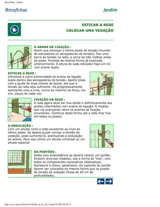 Bricoficha : Jardim

ESTICAR A REDE
COLOCAR UMA VEDAÇÃO

O ARAME DE LIGAÇÃO :
Assim que alcançar o último poste de tensão (munido
de esticadores ou abraçadeiras de tensão), fixe uma
barra de tensão na rede, a cerca de três malhas antes
do poste. Proceda da mesma forma já explicada
anteriormente. À altura de cada esticador faça um nó
com arame duplo.
ESTICAR A REDE :
Introduza a outra extremidade do arame de ligação
dupla dentro das abraçadeiras de tensão. Aperte estas
com a ajuda de duas chaves de bocas, até que a
tensão da rede seja suficiente. Vá progressivamente
apertando uma a uma, nunca ao máximo da força, ma
sim, pouco de cada vez.
FIXAÇÃO DA REDE :
A rede agora deve ser fixa sólida e definitivamente aos
postes intermédios com arame de ligação. À medida
que vai avançando retire os arames de fixação
provisórios. Continue desta forma até a rede ficar fixa
em todos os postes.
A ONDULAÇÃO :
Com um alicate corte a rede excedente ao nível do
último poste. Se depois quiser corrigir a tensão da
vedação, pode aumentá-la, acentuando a ondulação
do arame. Para isso utilize um alicate universal ou um
alicate especial.
OS PORTÕES :
Saiba com antecedência se deverá colocar um portão.
Existem diversos modelos, sob a forma de "kits", com
todos os componentes necessários (dobradiças,
fechadura e chave, parafusos). Os suportes do portão
devem ser colocados da mesma forma que os postes
de tensão da vedação (fossa de 60 cm de
profundidade).

http://www.aki.pt/fiches/01/06/bfe_pt_01_06_5.htm8/3/2006 06:34:15

 