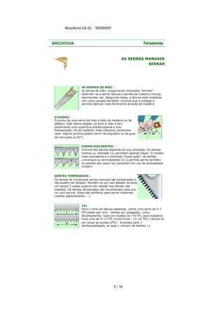 Bricoficha 08.03 “SERRAR“

AS SERRAS MANUAIS
SERRAR

AS SERRAS DE MÃO :
As serras de mão, vulgarmente chamadas "serrote",
destinam -se a serrar tábuas e painéis de madeira maciça,
aglomerado, etc. Nalgumas delas, a lâmina está revestida
com uma camada de téflon invisível que a protege e
permite deslizar mais facilmente através da madeira.

O PUNHO :
O punho de uma serra de mão é feito de madeira ou de
plástico. Este último adapta -se bem à mão e tem
geralmente uma superfície antiderrapante e antitranspiração. Os de madeira, mais clássicos, produzem
calor. Alguns punhos podem servir de esquadro ou de guia
de marcação (a 45°).
FORMA DOS DENTES :
A forma dos dentes depende da sua utilização. Os dentes
direitos ou isósceles (1) permitem apenas traçar. O modelo
mais polivalente é o chamado "dupla ação", de dentes
universais ou semi-deitados (2) e permite serrar também
no sentido dos veios (ao comprido) em vez de atravessado
(traçar).
DENTES TEMPERADOS :
Os dentes de numerosas serras manuais são temperados e
não podem ser afiados. Mantêm -se por isso afiados durante
um tempo 5 vezes superior em relação aos dentes não
tratados. Os dentes temperados são reconhecidos pela sua
cor azul escura. Estes são perfeitos para serrar materiais
colados (aglomerados,...).
TPI
Para o corte de tábuas espessas, utilize uma serra de 5-7
TPI (teeth per inch : dentes por polegada), como
ferramenta faz -tudo um modelo de 7-9 TPI, para trabalhos
finos uma de 9 -13 TPI (muito finos : 13-16 TPI). Calcula-se
por vezes as pontas (PTI) : 8 pontas para 7
dentes/polegada, ou seja o número de dentes +1.

3 / 16

 