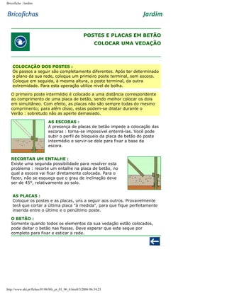 Bricoficha : Jardim

POSTES E PLACAS EM BETÃO
COLOCAR UMA VEDAÇÃO

COLOCAÇÃO DOS POSTES :
Os passos a seguir são completamente diferentes. Após ter determinado
o plano da sua rede, coloque um primeiro poste terminal, sem escora.
Coloque em seguida, à mesma altura, o poste terminal, da outra
extremidade. Para esta operação utilize nível de bolha.
O primeiro poste intermédio é colocado a uma distância correspondente
ao comprimento de uma placa de betão, sendo melhor colocar os dois
em simultâneo. Com efeito, as placas não são sempre todas do mesmo
comprimento; para além disso, estas podem-se dilatar durante o
Verão : sobretudo não as aperte demasiado.
AS ESCORAS :
A presença de placas de betão impede a colocação das
escoras : torna-se impossível enterrá-las. Você pode
subir o perfil de bloqueio da placa de betão do poste
intermédio e servir-se dele para fixar a base da
escora.
RECORTAR UM ENTALHE :
Existe uma segunda possibilidade para resolver esta
problema : recorte um entalhe na placa de betão, no
qual a escora vai ficar diretamente colocada. Para o
fazer, não se esqueça que o grau de inclinação deve
ser de 45°, relativamente ao solo.
AS PLACAS :
Coloque os postes e as placas, uns a seguir aos outros. Provavelmente
terá que cortar a última placa "à medida", para que fique perfeitamente
inserida entre o último e o penúltimo poste.
O BETÃO :
Somente quando todos os elementos da sua vedação estão colocados,
pode deitar o betão nas fossas. Deve esperar que este seque por
completo para fixar e esticar a rede.

http://www.aki.pt/fiches/01/06/bfe_pt_01_06_6.htm8/3/2006 06:34:21

 