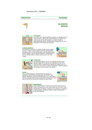Bricoficha 08.03 “SERRAR“

OS DENTES
SERRAR

O TRAVÃO :
Uma serra com dentes retilíneos prende -se rapidamente na
linha de corte : para evitar este problema, os dentes da
maioria das serras são travados, ou seja inclinados
alternadamente para a direita e para a esquerda. O corte
será assim mais largo que a lâmina.

O NIVELAMENTO :
Se a lâmina se prende e os dentes estão muito usados,
convém nivelar a serra (exceto as serras temperadas).
Coloque a serra na horizontal sobre uma bancada, presa
entre 2 tábuas, com os dentes libertos e virados para si :
lime os dentes todos à mesma altura (com uma lima
chata).
O TRAVÃO :
Esta operação efetua -se com um alicate de travar que
regulará segundo os dentes por polegada da sua serra.
Trave primeiro os dentes cujo ângulo se afastam de si (1
sobre 2), vire a serra e trave as restantes. Trabalhe apenas
nas pontas (o terço superior do dente).

AFIAR :
Com a lima triangular, lime para afiar as pontas. A
espessura da lima deve corresponder ao tamanho dos
dentes. Mantenha a lima horizontalmente, com um ângulo
reto em relação à lâmina para uma serra de fasquiar e a 60°
para a lâmina de uma serra universal ou para traçar.

ARRUMAÇÃO :
Limpe regularmente a lâmina da sua serra (elimine-lhe a
resina) e engordure-a (com óleo) antes de a arrumar. Para
não danificar os dentes, coloque-a num estojo ou suspenda a. Não esqueça, antes de a utilizar, limpe o óleo que se
encontra na lâmina.

4 / 16

 