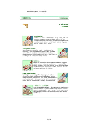 Bricoficha 08.03 “SERRAR“

A TÉCNICA
SERRAR

SEGURANÇA :
Certifique-se de que o material que deseja serrar, está bem
preso e à altura correta, em cima por exemplo de um
cavalete, estrado ou bancada. O seu trabalho será facilitado
e a extremidade da serra nunca tocará no chão. Segure a
peça de madeira com o joelho.

COMEÇAR O CORTE :
Para assegurar uma melhor prisão e direção da serra,
mantenha o indicador estendido contra a pega. Incline a
serra a 45° em relação ao material a serrar e coloque o
polegar da outra mão contra a lâmina para a guiar. Serre na
sua direção até que o corte este ja iniciado.

SERRAR :
Efetue um movimento regular e amplo, para que todos os
dentes da serra entrem em contato com a madeira. Não
exerça pressão a mais, não apóie de forma nenhuma na sua
direção. Se o corte se começar a fechar, introduza -lhe uma
cunha de madeira ou de plástico.

FINALIZAR O CORTE :
Para traçar, talvez seja preferível começar um corte na
outra extremidade da peça de madeira para que os dois
cortes se juntem com precisão. Para traçar, mantenha a sua
mão livre inclinada e serre suavemente, com movimentos
curtos, afim de não danificar a madeira no final do corte.

A CUNHA DA BANCADA :
Uma cunha para a bancada é fácil de construir. Ela comporta
uma ripa inferior que apóia na bancada e uma ripa superior
contra a qual é caçada a peça a cortar. Permite assim serrar
perfeitamente a direito e perpendicularmente, sem fendas
nem farpas.

5 / 16

 