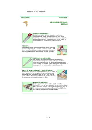 Bricoficha 08.03 “SERRAR“

AS SERRAS MANUAIS
SERRAR

OS SERROTES DE COSTAS :
Contrariamente aos serrotes estes têm uma lâmina
retangular cujas costas são reforçadas por uma banda
metálica que as mantém direita s e aumenta a sua força. Os
seus dentes finos (para traçar) permitem cortes limpos na
madeira folheada, painéis finos, perfis e molduras.

TÉCNICA :
Comece por efetuar movimentos curtos, na sua direção e
inclinando ligeiramente a serra na horizontal (e não a 45°
como um serrote). Os serrotes de costas são ideais para
traçar ripas e suportes de prateleiras ou fazer entalhes.

AS SERRAS DE CAIXILHOS :
São serrotes de costas pequenos com dentes pouco
inclinados. Servem para cortar ripas finas ou molduras e
fazem um corte muito fino. As serras de nivelar permitem
cortar cavilhas ou entalhes que se destaquem da madeira; a
sua pega pode ser colocada à direita ou à esquerda.

CAIXA DE MEIA -ESQUADRIA / GUIA DE CORTE :
Para conseguir cortar os ângulos (das molduras ou perfis), a
serra de caixilhos fica completa com uma caixa de meiaesquadria. Pode assim serrar a 45 ou 90°. Uma guia de
corte metálica oferece a possibilidade de escolher diversos
ângulos compreendidos entre os 15° e 120°.

A SERRA DE ÂNGULOS :
Existem igualmente serras de ângulos de precisão
profissional : trata -se de uma guia de corte, metálica, à qual
é fixa uma serra especial cuja posição pode ser regulada da
direita para a esquerda, segundo ângulos fixos (22,5; 30;
30; 45 e 90°, por exemplo) ou grau a grau.

6 / 16

 