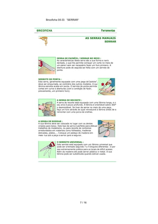 Bricoficha 08.03 “SERRAR“

AS SERRAS MANUAIS
SERRAR

SERRA DE PAINÉIS / SERRAR NO MEIO :
As características desta serra são a sua forma e nariz
dentado, o que lhe permite começar um corte no meio de
um paine l sem ser necessário fazer um furo primeiro. A
abertura pode de seguida ser feita com um serrote de
ponta.

SERROTE DE PONTA :
Esta serra, geralmente equipada com uma pega de "pistola",
deve ser empurrada, ao contrário dos outros modelos. A sua
lâmina estreita acaba em ponta. O serrote de ponta permite
cortes em curva e aberturas (com a condição de fazer,
previamente, um primeiro furo).

A SERRA DE RECORTE :
A serra de recorte está equipada com uma lâmina longa, e o
seu arco é pouco profundo. A lâmina é orientável sobre 360°
e desmontável. Se tiver de serrar no meio de uma peça,
faça um furo através do qual introduzirá a lâmina antes de a
remontar com uma porca de orelhas.

A SERRA DE RODEAR :
A sua lâmina deve ser colocada no lugar com os dentes
virados para baixo. Este tipo de serra é perfeita para efetuar
trabalhos de modelismo, ou para recorte de contornos
arredondados em materiais como folheados, madeiras
delicadas, platex,... Coloque um pedaço de madeira em
meia -lua sob a peça a serrar para a segurar.
O SERROTE UNIVERSAL :
Este serrote está equipado com um lâmina universal que
pode ser orientado segundo 7 a 9 ângulos diferentes : é por
isso extremamente prática para os locais de difícil acesso.
Além da madeira ele pode serrar plástico e metal. A sua
lâmina pode ser substituída quando estiver usada.

7 / 16

 