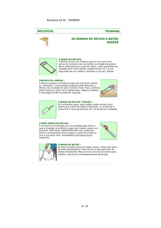 Bricoficha 08.03 “SERRAR“

AS SERRAS DE METAIS E BETÃO
SERRAR

A SERRA DE METAIS :
A lâmina da serra de metais é segura num arco (com
porcas de orelhas) e tem os dentes na direção do exterior.
Não é reservada só ao corte de metal : pode igualmente ser
utilizada para cortar plástico (algerozes por ex.). A sua
pega pode ser em madeira, fechada ou do tipo "pistola".

PRESSÃO DA LÂMINA :
A lâmina é presa e mantida no lugar por porcas de orelhas
ou "borboleta". Uma pressão excessiva pode deformar a
lâmina. Se a pressão for pelo contrário muito fraca, a lâmina
pode torcer-se e partir-se-á rapidamente. Nalguns modelos,
a orientação da lâmina pode ser regulada.

A SERRA DE METAIS "JUNIOR" :
Em numerosos casos, este modelo revela-se bem mais
prático que a serra de metais tradicional. A sua lâmina é
muito fina e conta geralmente com 32 dentes por polegada.

A MINI-SERRA DE METAIS :
A mini-serra é constituída por uma simples pega sobre a
qual é montada uma lâmina vulgar para metais, presa num
só ponto. Pode serrar indiferentemente com a parte da
lâmina compreendida entre a pega e o ponto de prisão ou
com a sua parte livre. Aconselhável para peças pouco
acessíveis.
A SERRA DE BETÃO :
Se tiver de cortar blocos de betão celular, utilize uma serra
de entes diamantados. Trata -se de um tipo particular de
dentes temperados. Não se sirva nunca de uma serra para
madeira, elea ficará irremediavelmente danificada.

8 / 16

 