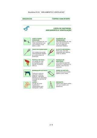 Bricoficha 05.03 “AREJAMENTO E VENTILACAO“

LISTA DE MATERIAL
AREJAMENTO E VENTILAÇÃO

CORTA VIDRO
CIRCULAR :
Este é composto por um
rolete deslizante e por
uma ventosa a fixar
sobre o vidro.

DIAMANTE DE
VIDRACEIRO :
Este está dotado de uma
ponta de diamante ou
com um rolete de
carboneto metálico.

CHAVE DE PARAFUSOS
:
Um modelo de pontas
intercambiáveis adapta se a vários tipos de
parafusos.

ALICATE UNIVERSAL :
Multi-usos, ele está
preparado para apertar,
cortar ou dobrar.

PISTOLA DE COLA :
Um bastão de cola
termoplástica que
derrete na pistola
elétrica.

PISTOLA DE
MASTIQUE :
Uma alavanca permite
empurrar o mastique, ou
silicone, para fora do
cartucho.

BERBEQUIM ELÉTRICO
:
Tenha em conta os
seguintes critérios :
potência, regulação
eletrônica de velocidade,
inversão do sentido de
ro tação.
LUVAS :
Um par de luvas
resistente é
indispensável para
manipular o vidro.

SERRA DE METAIS :
Ela permite serrar tanto
plástico como metal.

ESCADOTE :
Estará mais seguro sobre
com um modelo com
plataforma.

2/ 8

 
