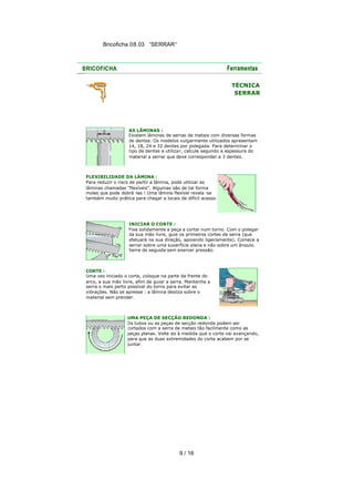 Bricoficha 08.03 “SERRAR“

TÉCNICA
SERRAR

AS LÂMINAS :
Existem lâminas de serras de metais com diversas formas
de dentes. Os modelos vulgarmente utilizados apresentam
14, 18, 24 e 32 dentes por polegada. Para determinar o
tipo de dentes a utiliza r, calcule segundo a espessura do
material a serrar que deve corresponder a 3 dentes.

FLEXIBILIDADE DA LÂMINA :
Para reduzir o risco de partir a lâmina, pode utilizar as
lâminas chamadas "flexíveis". Algumas são de tal forma
moles que pode dobrá -las ! Uma lâmina flexível revela -se
também muito prática para chegar a locais de difícil acesso.

INICIAR O CORTE :
Fixe solidamente a peça a cortar num torno. Com o polegar
da sua mão livre, guie os primeiros cortes da serra (que
efetuará na sua direção, apoiando ligeiramente). Comece a
serrar sobre uma superfície plana e não sobre um ângulo.
Serre de seguida sem exercer pressão.

CORTE :
Uma vez iniciado o corte, coloque na parte da frente do
arco, a sua mão livre, afim de guiar a serra. Mantenha a
serra o mais perto possível do torno para evitar as
vibrações. Não se apresse : a lâmina desliza sobre o
material sem prender.

UMA PEÇA DE SECÇÃO REDONDA :
Os tubos ou as peças de secção redonda podem ser
cortados com a serra de metais tão facilmente como as
peças planas. Volte -as à medida que o corte vai avançando,
para que as duas extremidades do corte acabem por se
juntar.

9 / 16

 