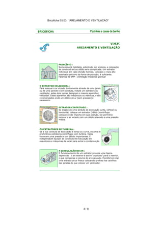 Bricoficha 05.03 “AREJAMENTO E VENTILACAO“

V.M.P.
AREJAMENTO E VENTILAÇÃO

PRINCÍPIO :
Numa casa já habitada, sobretudo por andares, a colocação
de condutas até ao sótão seria complicada. Um extrator
individual em cada divisão húmida, colocado o mais alto
possível e próximo da fon te de poluição, é suficiente.
Falamos de VMP : ventilação mecânica pontual

O EXTRATOR HELICOIDAL :
Para evacuar o ar viciado diretamente através de uma janela
ou de uma parede e sem conduta, instale um extrator (ou
ventilador, estes dois nomes designam o mesmo aparelho)
helicoidal. Estes aparelhos são mecânicos ou elétricos, e são
recomendados onde um débito de ar (sem pressão) é
necessário.
EXTRATOR CENTRÍFUGO :
Se dispõe de uma conduta de evacuação curta, vertical ou
horizontal, coloque um extrator (hélico -)centrífugo.
Coloque-o não importa em que posição, ele permitirá
renovar o ar viciado com um débito elevado e uma pressão
média.

OS EXTRATORES DE TURBINA :
Se a sua conduta de evacuação é longa ou curva, escolha de
preferência extratores centrífugos com turbina. Estes
fornecem uma pressão e um débito importantes. É
indispensável equipar as condutas de evacuação em
exaustores e máquinas de secar para evitar a condensação.

A CIRCULAÇÃO DO AR :
O funcionamento de um extrator provoca uma ligeira
depressão : o ar exterior é assim "aspirado" para o interior,
o que compensa o volume do ar evacuado. É preferível criar
uma entrada de ar fresco colocando grelhas nos caixilhos
das janelas do que colocar um ventilador.

4/ 8

 