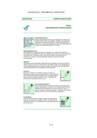 Bricoficha 05.03 “AREJAMENTO E VENTILACAO“

V.M.P.
AREJAMENTO E VENTILAÇÃO

A ENTRADA DE AR :
Deverá naturalmente prever uma entrada de ar fresco nas
divisões onde colocar um extrator. Coloque uma grelh a de
arejamento na porta da divisão, o mais longe possível do
extrator e o mais perto possível do chão, ou então deixe sob
a porta uma fenda suficiente (2 a 3 mm).

RENOVAÇÃO D O AR :
Para respeitar as regras de higiene e assegurar um máximo de conforto, a
renovação do ar deverá ter lugar num determinado número de vezes por hora,
de acordo com a função do local. Este número obtem-se através de um
coeficiente. Calcule o volume da divisão (adicione a este as divisões
comunicantes).
DÉBITO :
Multiplique este volume pelo coeficiente de renovação do ar para encontrar o
débito máximo (em m³/h) do extrator. Para obter o cálculo dos desperdícios
nas canalizações longas ou curvas, preveja um aparelho com uma potência
ligeiramente superior ao resultado dos seus cálculos.
OS WC'S :
Nos WC's, coloque um extrator mural ou no teto. O
coeficiente a utilizar para os seus cálculos é aqui de 8 a 10.
Se o seu extrator estiver equipado com um temporizador,
este número é então somente de 7 a 9. O diâmetro da
conduta de evacuação será de 10 cm.

AS CASAS DE BANHO :
Para a casa de banho, escolha também um extrator para
colocar na parede ou no teto, ou um extrator para vidro. O
coeficiente de renovação do ar é aqui de 6 a 8, de 5 a 7
para um extrator com temporizador. O diâmetro da conduta
será de 10 cm ou 12,5 cm conforme o aparelho.

A COZINHA :
Além do extrator sobre o fogão, poderá escolher para a
cozinha um extrator de parede ou teto. O coeficiente de
renovação é de 6 a 10. O diâmetro de evacuação será de 10
cm ou 12,5 cm.

5/ 8

 