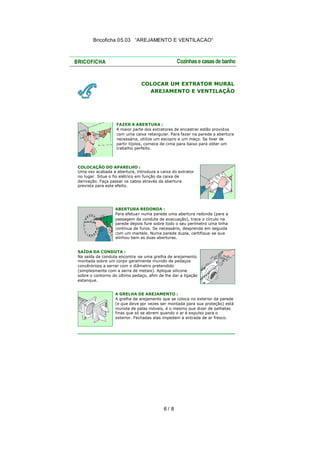 Bricoficha 05.03 “AREJAMENTO E VENTILACAO“

COLOCAR UM EXTRATOR MURAL
AREJAMENTO E VENTILAÇÃO

FAZER A ABERTURA :
A maior parte dos extratores de encastrar estão provid os
com uma caixa retangular. Para fazer na parede a abertura
necessária, utilize um escopro e um maço. Se tiver de
partir tijolos, comece de cima para baixo para obter um
trabalho perfeito.

COLOCAÇÃO DO APARELHO :
Uma vez acabada a abertura, introduza a caixa do extrator
no lugar. Situe o fio elétrico em função da caixa de
derivação. Faça passar os cabos através da abertura
prevista para este efeito.

ABERTURA REDONDA :
Para efetua r numa parede uma abertura redonda (para a
passagem da conduta de evacuação), trace o círculo na
parede depois fure sobre todo o seu perímetro uma linha
contínua de furos. Se necessário, desprenda em seguida
com um martelo. Numa parede dupla, certifique-se que
alinhou bem as duas aberturas.
SAÍDA DA CONDUTA :
Na saída da conduta encontra -se uma grelha de arejamento,
montada sobre um corpo geralmente munido de pedaços
concêntricos a serrar com o diâmetro pretendido
(simplesmente com a serra de metais). Aplique silicone
sobre o contorno do último pedaço, afim de lhe dar a ligação
estanque.
A GRELHA DE AREJAMENTO :
A grelha de arejamento que se coloca no exterior da parede
(e que deve por vezes ser montada para sua proteção) está
munida de palas móveis, é o mesmo que dizer de palhetas
finas que só se abrem quando o ar é expulso para o
exterior. Fechadas elas impedem a entrada de ar fresco.

6/ 8

 