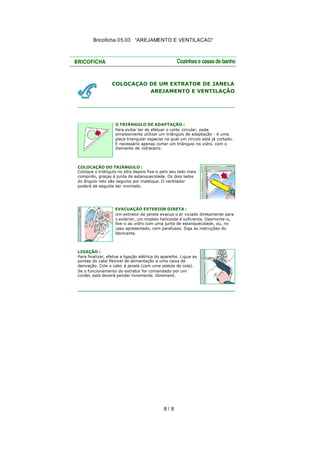 Bricoficha 05.03 “AREJAMENTO E VENTILACAO“

COLOCAÇÃO DE UM EXTRATOR DE JANELA
AREJAMENTO E VENTILAÇÃO

O TRIÂNGULO DE ADAPTAÇÃO :
Para evitar ter de efetuar o corte circular, pode
simplesmente utilizar um triângulo de adaptação : é uma
placa triangular especial na qual um círculo está já cortado.
É necessário apenas cortar um triângulo no vidro, com o
diamante de vidraceiro.

COLOCAÇÃO DO TRIÂNGULO :
Coloque o triângulo no sítio depois fixe-o pelo seu lado mais
comprido, graças à junta de estanquecidade. Os dois lados
do ângulo reto são seguros por mastique. O ventilador
poderá de seguida ser montado.

EVACUAÇÃO EXTERIOR DIRETA :
Um extrator de janela evacua o ar viciado diretamente para
o exterior, um modelo helicoidal é suficiente. Desmonte -o,
fixe-o ao vidro com uma junta de estanquecidade, ou, no
caso apresentado, com parafusos. Siga as instruções do
fabricante.

LIGAÇÃO :
Para finalizar, efetue a ligação elétrica do aparelho. Ligue as
pontas do cabo flexível de alimentação a uma caixa de
derivação. Cole o cabo à janela (com uma pistola de cola).
Se o funcionamento do extrator for comandado por um
cordel, este deverá pender livremente. librement.

8/ 8

 