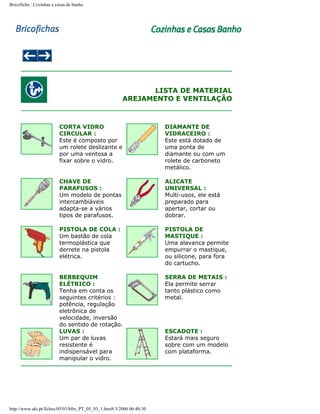 Bricoficha : Cozinhas e casas de banho

LISTA DE MATERIAL
AREJAMENTO E VENTILAÇÃO

CORTA VIDRO
CIRCULAR :
Este é composto por
um rolete deslizante e
por uma ventosa a
fixar sobre o vidro.

DIAMANTE DE
VIDRACEIRO :
Este está dotado de
uma ponta de
diamante ou com um
rolete de carboneto
metálico.

CHAVE DE
PARAFUSOS :
Um modelo de pontas
intercambiáveis
adapta-se a vários
tipos de parafusos.

ALICATE
UNIVERSAL :
Multi-usos, ele está
preparado para
apertar, cortar ou
dobrar.

PISTOLA DE COLA :
Um bastão de cola
termoplástica que
derrete na pistola
elétrica.

PISTOLA DE
MASTIQUE :
Uma alavanca permite
empurrar o mastique,
ou silicone, para fora
do cartucho.

BERBEQUIM
ELÉTRICO :
Tenha em conta os
seguintes critérios :
potência, regulação
eletrônica de
velocidade, inversão
do sentido de rotação.
LUVAS :
Um par de luvas
resistente é
indispensável para
manipular o vidro.

SERRA DE METAIS :
Ela permite serrar
tanto plástico como
metal.

http://www.aki.pt/fiches/05/03/bfm_PT_05_03_1.htm8/3/2006 06:40:30

ESCADOTE :
Estará mais seguro
sobre com um modelo
com plataforma.

 