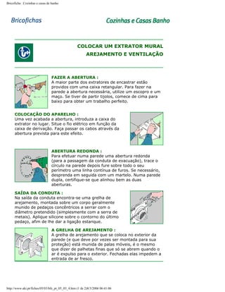 Bricoficha : Cozinhas e casas de banho

COLOCAR UM EXTRATOR MURAL
AREJAMENTO E VENTILAÇÃO

FAZER A ABERTURA :
A maior parte dos extratores de encastrar estão
providos com uma caixa retangular. Para fazer na
parede a abertura necessária, utilize um escopro e um
maço. Se tiver de partir tijolos, comece de cima para
baixo para obter um trabalho perfeito.
COLOCAÇÃO DO APARELHO :
Uma vez acabada a abertura, introduza a caixa do
extrator no lugar. Situe o fio elétrico em função da
caixa de derivação. Faça passar os cabos através da
abertura prevista para este efeito.

ABERTURA REDONDA :
Para efetuar numa parede uma abertura redonda
(para a passagem da conduta de evacuação), trace o
círculo na parede depois fure sobre todo o seu
perímetro uma linha contínua de furos. Se necessário,
desprenda em seguida com um martelo. Numa parede
dupla, certifique-se que alinhou bem as duas
aberturas.
SAÍDA DA CONDUTA :
Na saída da conduta encontra-se uma grelha de
arejamento, montada sobre um corpo geralmente
munido de pedaços concêntricos a serrar com o
diâmetro pretendido (simplesmente com a serra de
metais). Aplique silicone sobre o contorno do último
pedaço, afim de lhe dar a ligação estanque.
A GRELHA DE AREJAMENTO :
A grelha de arejamento que se coloca no exterior da
parede (e que deve por vezes ser montada para sua
proteção) está munida de palas móveis, é o mesmo
que dizer de palhetas finas que só se abrem quando o
ar é expulso para o exterior. Fechadas elas impedem a
entrada de ar fresco.

http://www.aki.pt/fiches/05/03/bfe_pt_05_03_4.htm (1 de 2)8/3/2006 06:41:06

 