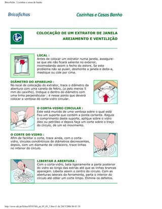 Bricoficha : Cozinhas e casas de banho

COLOCAÇÃO DE UM EXTRATOR DE JANELA
AREJAMENTO E VENTILIÇÃO

LOCAL :
Antes de colocar um extrator numa janela, assegurese que ele não ficará saliente no exterior,
incomodando assim o fecho do estore. Se este
problema não se puser, desmonte a janela e deite-a,
mastique ou cole por cima.
DIÂMETRO DO APARELHO :
No local de colocação do extrator, trace o diâmetro da
abertura com uma caneta de feltro, (a pelo menos 5
mm do caixilho). Indique o dentro do diâmetro com
uma linha perpendicular : é nesse ponto que deverá
colocar a ventosa do corta-vidro circular.
O CORTA-VIDRO CIRCULAR :
Este está munido de uma ventosa sobre o qual está
fixo um suporte que contém a ponta cortante. Regule
o comprimento deste suporte, aplique sobre o vidro
óleo ou petróleo e depois faça um corte sobre o traço
do círculo, de um só movimento.
O CORTE DO VIDRO :
Afim de facilitar o corte, trace ainda, com o cortavidro, círculos concêntricos de diâmetros decrescentes,
depois, com um diamante de vidraceiro, trace linhas
no interior do círculo.

LIBERTAR A ABERTURA :
Com o corta-vidro, bata ligeiramente a parte posterior
do vidro ao longo das estrias até que as linhas brancas
apareçam. Liberte assim o centro do círculo. Com as
aberturas laterais da ferramenta, parta o interior do
círculo até obter um corte limpo. Elimine os defeitos.

http://www.aki.pt/fiches/05/03/bfe_pt_05_03_5.htm (1 de 2)8/3/2006 06:41:10

 