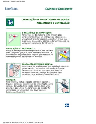 Bricoficha : Cozinhas e casas de banho

COLOCAÇÃO DE UM EXTRATOR DE JANELA
AREJAMENTO E VENTILAÇÃO

O TRIÂNGULO DE ADAPTAÇÃO :
Para evitar ter de efetuar o corte circular, pode
simplesmente utilizar um triângulo de adaptação : é
uma placa triangular especial na qual um círculo está
já cortado. É necessário apenas cortar um triângulo no
vidro, com o diamante de vidraceiro.
COLOCAÇÃO DO TRIÂNGULO :
Coloque o triângulo no sítio depois fixe-o pelo seu lado
mais comprido, graças à junta de estanquecidade. Os
dois lados do ângulo reto são seguros por mastique. O
ventilador poderá de seguida ser montado.

EVACUAÇÃO EXTERIOR DIRETA :
Um extrator de janela evacua o ar viciado diretamente
para o exterior, um modelo helicoidal é suficiente.
Desmonte-o, fixe-o ao vidro com uma junta de
estanquecidade, ou, no caso apresentado, com
parafusos. Siga as instruções do fabricante.
LIGAÇÃO :
Para finalizar, efetue a ligação elétrica do aparelho.
Ligue as pontas do cabo flexível de alimentação a uma
caixa de derivação. Cole o cabo à janela (com uma
pistola de cola). Se o funcionamento do extrator for
comandado por um cordel, este deverá pender
livremente. librement.

http://www.aki.pt/fiches/05/03/bfe_pt_05_03_6.htm8/3/2006 06:41:14

 