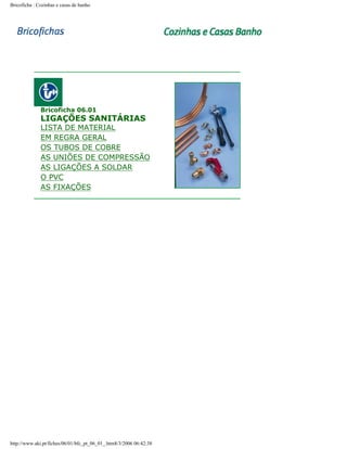 Bricoficha : Cozinhas e casas de banho

Bricoficha 06.01

LIGAÇÕES SANITÁRIAS

LISTA DE MATERIAL
EM REGRA GERAL
OS TUBOS DE COBRE
AS UNIÕES DE COMPRESSÃO
AS LIGAÇÕES A SOLDAR
O PVC
AS FIXAÇÕES

http://www.aki.pt/fiches/06/01/bfc_pt_06_01_.htm8/3/2006 06:42:38

 