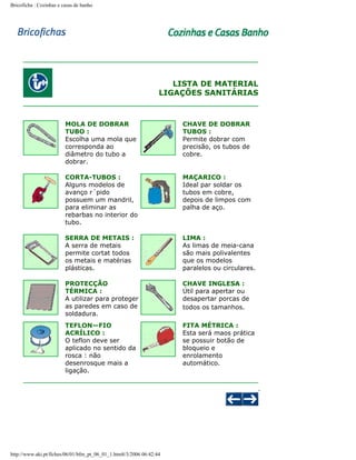 Bricoficha : Cozinhas e casas de banho

LISTA DE MATERIAL
LIGAÇÕES SANITÁRIAS

MOLA DE DOBRAR
TUBO :
Escolha uma mola que
corresponda ao
diâmetro do tubo a
dobrar.

CHAVE DE DOBRAR
TUBOS :
Permite dobrar com
precisão, os tubos de
cobre.

CORTA-TUBOS :
Alguns modelos de
avanço r´pido
possuem um mandril,
para eliminar as
rebarbas no interior do
tubo.

MAÇARICO :
Ideal par soldar os
tubos em cobre,
depois de limpos com
palha de aço.

SERRA DE METAIS :
A serra de metais
permite cortat todos
os metais e matérias
plásticas.

LIMA :
As limas de meia-cana
são mais polivalentes
que os modelos
paralelos ou circulares.

PROTECÇÃO
TÉRMICA :
A utilizar para proteger
as paredes em caso de
soldadura.

CHAVE INGLESA :
Útil para apertar ou
desapertar porcas de
todos os tamanhos.

TEFLON—FIO
ACRÍLICO :
O teflon deve ser
aplicado no sentido da
rosca : não
desenrosque mais a
ligação.

FITA MÉTRICA :
Esta será maos prática
se possuir botão de
bloqueio e
enrolamento
automático.

http://www.aki.pt/fiches/06/01/bfm_pt_06_01_1.htm8/3/2006 06:42:44

 