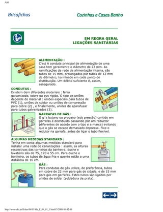 AKI

EM REGRA GERAL
LIGAÇÕES SANITÁRIAS

ALIMENTAÇÃO :
C'est A conduta principal de alimentação de uma
casa tem geralmente o diâmetro de 22 mm. As
ramificações da rede de alimentação interna, são
tubos de 15 mm, prolongados por tubos de 12 mm
de diâmetro, terminado em cada ponto de
distribuição. Um débito suficiente é, assim,
assegurado.
CONDUTAS :
Existem dem diferentes materiais : ferro
galvanizado, cobre ou pvc rigido. O tipo de uniões
depende do material : uniões especiais para tubos de
PVC (1), uniões de soldar ou uniões de compressão
para cobre (2) , e finalemente, uniões de aparafusar
para tubos galvanizados (3).
GARRAFAS DE GÁS :
O g´s butano ou propano (sob pressão) contido em
garrafas é distribuido passando por um reductor
(diferentes de acordo com o tipo e a marca) evitando
que o gás se escape demasiado depressa. Fixe o
redutor na garrafa, antes de ligar o tubo flexível.
ALGUMAS MEDIDAS STANDARD :
Tenha em conta algumas medidas standard para
instalar uma rede de canalizações : assim, as alturas
respectivas das torneiras da banheira, duche e
lavatório são de 75, 120 e 55 cm. Para duche e
banheira, os tubos de água fria e quente estão a uma
distância de 16 cm.
GÁS :
Para condutas de gás utilize, de preferência, tubos
em cobre de 22 mm para gás de cidade, e de 15 mm
para gás em garrafas. Estes tubos são ligados por
uniões de soldar (soldadura de prata).

http://www.aki.pt/fiches/06/01/bfe_F_06_01_1.htm8/3/2006 06:42:49

 
