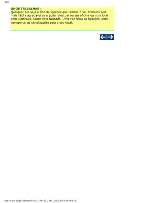 AKI

ONDE TRABALHAR :
Qualquer que seja o tipo de ligações que utilizar, o seu trabalho será
mais fácil e agradável se o puder efectuar na sua oficina ou num local
bem iluminado, sobre uma bancada. Uma vez feitas as ligações, pode
transportar as canalizações para o seu local.

http://www.aki.pt/fiches/06/01/bfe_F_06_01_2.htm (2 de 2)8/3/2006 06:42:52

 