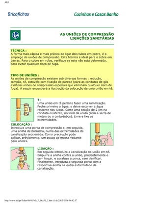 AKI

AS UNIÕES DE COMPRESSÃO
LIGAÇÕES SANITÁRIAS

TÉCNICA :
A forma mais rápida e mais prática de ligar dois tubos em cobre, é o
emprego de uniões de compressão. Esta técnica é ideal para o cobre em
barras. Para o cobre em rolos, verifique se este não está deformado,
para evitar qualquer risco de fuga.

TIPO DE UNIÕES :
As uniões de compressão existem sob diversas formas : redução,
tampão, tê, cotovelo com fixação de parede (para as condutas de gás
existem uniões de compressão especiais que eliminam qualquer risco de
fuga). A seguir encontrará a ilustração da colocação de uma união em tê.

T:
Uma união em tê permite fazer uma ramificação.
Feche primeiro a água, e deixe escorrer a água
restante nos tubos. Corte uma secção de 2 cm na
conduta existente, no local da união (com a serra de
metais ou o corta-tubos). Lime e lixe as
extremidades.
COLOCAÇÃO :
Introduza uma porca de compressão e, em seguida,
uma anilha de borracha, numa das extremidades da
canalização seccionada. Como precaução pode
aplicar, préviamente, um pouco de massa vedante
para uniões.
LIGAÇÃO :
Em seguida introduza a canalização na união em tê.
Empurre a anilha contra a união, prudentemente e
sem forçar, e aprafuse a porca, sem danificar.
Finalmente, introduza a segunda porca com a
respectiva anilha na outra extremidade da
canalização.

http://www.aki.pt/fiches/06/01/bfe_F_06_01_3.htm (1 de 2)8/3/2006 06:42:57

 