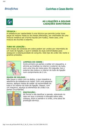 AKI

AS LIGAÇÕES A SOLDAR
LIGAÇÕES SANITÁRIAS

TÉCNICA :
A soldadura por capilaridade é uma técnica que permite juntar duas
peças do mesmo metal ou de metais diferentes, por intermédio de uma
mistura metálica sof a forma líquida (em fusão), neste caso, uma
mistura de chumbo e estanho.

TUBO DE LIGAÇÃO :
Dois troços de condutas em cobre podem ser unidos por intermédio de
um tubo de ligação, o quel é soldado às duas extremidades para
assegurar a estanquecidade do conjunto. Este tipo de união não resite a
gradnes pressões.

LIMPEZA DO COBRE :
Corte primeiro as partes a soldar em esquadria, e
elimine as limalhas no interior e exterior do tubo,
com uma lima de meia-cana. Em seguida, lixe o
exterior dos tubos e o interior do tubo de ligação
num comprimento de 2 cm.
MASSA DE SOLDAR :
Não toque o cobre com os dedos, o que impediria a
aderência da soldadura ao metal. Com uma pequena
escova, aplique massa de soldar na extremidade do
tubo e no interior do tubo de ligação. Depois, com
um maçarico, aqueça os elementos de união e as
partes circundantes.
PROTECÇÃO :
DE forma a não danificar a parede, sobretudo no
caso em que a conduta é colocada sobre esta,
coloque, entre a parede e a união, uma placa de
protecção térmica.

http://www.aki.pt/fiches/06/01/bfe_F_06_01_4.htm (1 de 2)8/3/2006 06:43:01

 
