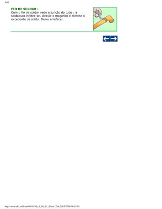 AKI

FIO DE SOLDAR :
Com o fio de soldar vede a junção do tubo : a
soldadura infiltra-se. Desvie o maçarico e elimine o
excedente de solda. Deixe arrefecer.

http://www.aki.pt/fiches/06/01/bfe_F_06_01_4.htm (2 de 2)8/3/2006 06:43:01

 