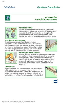 AKI

AS FIXAÇÕES
LIGAÇÕES SANITÁRIAS

DIVERSOS TIPOS :
Existem diferentes fixações (plásticas e metálicas),
com diferentes diâmetros. Devem ficar perfeitamente
ajustadas à conduta para evitar as vibrações. Os
grampos rápidos em nylon, pré-montados com
buchas, são práticos para fixações em betão e pedra.
DISTÂNCIA A RESPEITAR :
Duas braçadeiras vizinhas não devem estar
colocadas a uma distância superior a 1 m. Para os
ângulos utilize duas braçadeiras, fixadas, cada uma,
a 15 cm do ponto de intersecção fictício. Para tubos
de cobre ou galvanizados, preveja um declive de 0.5
cm por metro, na direcção da torneira principal.
PROTECÇÃO PARA TUBOS :
Se uma conduta tiver de atravessar uma parede ou
um soalho de cimento, deverá revesti-la com uma
protecção para tubos. O vazio existente entre a
conduta e a protecção, deverá ser preenchido com
uma matéria plástica, por exemplo espuma de
polietileno, oferecendo, assim, uma boa isolação
acústica.
ISOLAÇÃO :
Quando instalar um circuito de distribuição de água,
não esqueça que as condutas deverão ser
suficientemente isoladas, para evitar desperdícios de
calor. Os tubos de isolação flexível em espuma de
polietileno, de células fechadas, serão a solução ideal.

http://www.aki.pt/fiches/06/01/bfe_F_06_01_6.htm8/3/2006 06:43:10

 