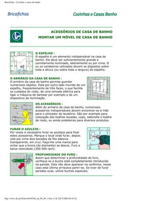 Bricoficha : Cozinhas e casas de banho

ACESSÓRIOS DE CASA DE BANHO
MONTAR UM MÓVEL DE CASA DE BANHO

O ESPELHO :
O espelho é um elemento indispensável na casa de
banho. Ele deve ser suficientemente grande e
corretamente iluminado, lateralmente ou por cima. O
ou os candeeiros utilizados devem se dispostos sobre
toda a altura (ou sobre toda a largura) do espelho.
O ARMÁRIO DA CASA DE BANHO :
O armário da casa de banho permite guardar
numerosos objetos. Está por outro lado munido de um
espelho, freqüentemente de três faces, o que facilita
os cuidados do rosto, de uma tomada elétrica para
ligar a máquina de barbear por exemplo e de um
dispositivo de iluminação.
OS ACESSÓRIOS :
Além do armário de casa de banho, numerosos
acessórios indispensáveis devem encontrar-se à mão
para o utilizador do lavatório. São por exemplo para
colocação das toalhas lavadas, copo, sabonete e toalha
de rosto, ou ainda prateleiras para diversos produtos.
FURAR O AZULEJO :
Por vezes é necessário furar os azulejos para fixar
estes acessórios. Marque o local onde furar, depois
cole por cima dois bocados de fita adesiva
transparente, em cruz. Faça-lhe uma marca para
evitar que a broca (de diamante) se desvie. Fure a
baixa velocidade (300-500 rpm).
PROFUNDIDADE DO FURO :
Assim que determinar a profundidade do furo,
verifique se a bucha está completamente introduzida
na parede. Esta não deve aparecer na cerâmica, nesse
caso esta última arriscava partir-se. Se tiver de furar
paredes ocas, utilize buchas especiais.

http://www.aki.pt/fiches/06/04/bfe_pt_06_04_1.htm (1 de 2)8/3/2006 06:43:42

 