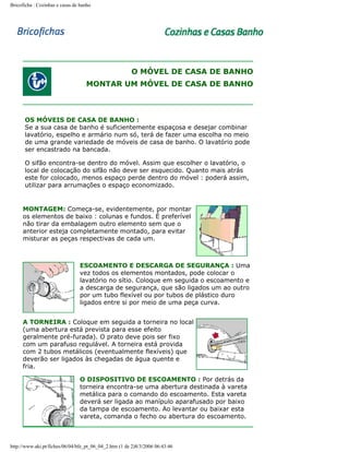 Bricoficha : Cozinhas e casas de banho

O MÓVEL DE CASA DE BANHO
MONTAR UM MÓVEL DE CASA DE BANHO

OS MÓVEIS DE CASA DE BANHO :
Se a sua casa de banho é suficientemente espaçosa e desejar combinar
lavatório, espelho e armário num só, terá de fazer uma escolha no meio
de uma grande variedade de móveis de casa de banho. O lavatório pode
ser encastrado na bancada.
O sifão encontra-se dentro do móvel. Assim que escolher o lavatório, o
local de colocação do sifão não deve ser esquecido. Quanto mais atrás
este for colocado, menos espaço perde dentro do móvel : poderá assim,
utilizar para arrumações o espaço economizado.

MONTAGEM: Começa-se, evidentemente, por montar
os elementos de baixo : colunas e fundos. É preferível
não tirar da embalagem outro elemento sem que o
anterior esteja completamente montado, para evitar
misturar as peças respectivas de cada um.

ESCOAMENTO E DESCARGA DE SEGURANÇA : Uma
vez todos os elementos montados, pode colocar o
lavatório no sítio. Coloque em seguida o escoamento e
a descarga de segurança, que são ligados um ao outro
por um tubo flexível ou por tubos de plástico duro
ligados entre si por meio de uma peça curva.
A TORNEIRA : Coloque em seguida a torneira no local
(uma abertura está prevista para esse efeito
geralmente pré-furada). O prato deve pois ser fixo
com um parafuso regulável. A torneira está provida
com 2 tubos metálicos (eventualmente flexíveis) que
deverão ser ligados às chegadas de água quente e
fria.
O DISPOSITIVO DE ESCOAMENTO : Por detrás da
torneira encontra-se uma abertura destinada à vareta
metálica para o comando do escoamento. Esta vareta
deverá ser ligada ao manípulo aparafusado por baixo
da tampa de escoamento. Ao levantar ou baixar esta
vareta, comanda o fecho ou abertura do escoamento.

http://www.aki.pt/fiches/06/04/bfe_pt_06_04_2.htm (1 de 2)8/3/2006 06:43:46

 