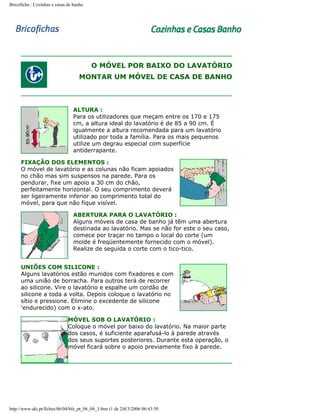 Bricoficha : Cozinhas e casas de banho

O MÓVEL POR BAIXO DO LAVATÓRIO
MONTAR UM MÓVEL DE CASA DE BANHO

ALTURA :
Para os utilizadores que meçam entre os 170 e 175
cm, a altura ideal do lavatório é de 85 a 90 cm. É
igualmente a altura recomendada para um lavatório
utilizado por toda a família. Para os mais pequenos
utilize um degrau especial com superfície
antiderrapante.
FIXAÇÃO DOS ELEMENTOS :
O móvel de lavatório e as colunas não ficam apoiados
no chão mas sim suspensos na parede. Para os
pendurar, fixe um apoio a 30 cm do chão,
perfeitamente horizontal. O seu comprimento deverá
ser ligeiramente inferior ao comprimento total do
móvel, para que não fique visível.
ABERTURA PARA O LAVATÓRIO :
Alguns móveis de casa de banho já têm uma abertura
destinada ao lavatório. Mas se não for este o seu caso,
comece por traçar no tampo o local do corte (um
molde é freqüentemente fornecido com o móvel).
Realize de seguida o corte com o tico-tico.
UNIÕES COM SILICONE :
Alguns lavatórios estão munidos com fixadores e com
uma união de borracha. Para outros terá de recorrer
ao silicone. Vire o lavatório e espalhe um cordão de
silicone a toda a volta. Depois coloque o lavatório no
sítio e pressione. Elimine o excedente de silicone
'endurecido) com o x-ato.
MÓVEL SOB O LAVATÓRIO :
Coloque o móvel por baixo do lavatório. Na maior parte
dos casos, é suficiente aparafusá-lo à parede através
dos seus suportes posteriores. Durante esta operação, o
móvel ficará sobre o apoio previamente fixo à parede.

http://www.aki.pt/fiches/06/04/bfe_pt_06_04_3.htm (1 de 2)8/3/2006 06:43:50

 