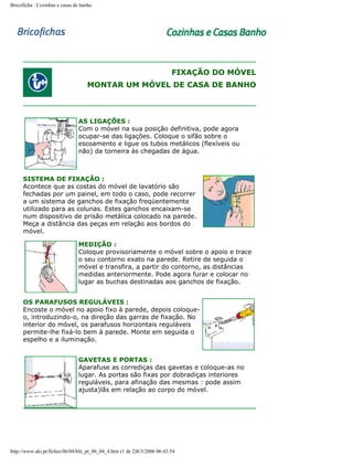 Bricoficha : Cozinhas e casas de banho

FIXAÇÃO DO MÓVEL
MONTAR UM MÓVEL DE CASA DE BANHO

AS LIGAÇÕES :
Com o móvel na sua posição definitiva, pode agora
ocupar-se das ligações. Coloque o sifão sobre o
escoamento e ligue os tubos metálicos (flexíveis ou
não) da torneira às chegadas de água.

SISTEMA DE FIXAÇÃO :
Acontece que as costas do móvel de lavatório são
fechadas por um painel, em todo o caso, pode recorrer
a um sistema de ganchos de fixação freqüentemente
utilizado para as colunas. Estes ganchos encaixam-se
num dispositivo de prisão metálica colocado na parede.
Meça a distância das peças em relação aos bordos do
móvel.
MEDIÇÃO :
Coloque provisoriamente o móvel sobre o apoio e trace
o seu contorno exato na parede. Retire de seguida o
móvel e transfira, a partir do contorno, as distâncias
medidas anteriormente. Pode agora furar e colocar no
lugar as buchas destinadas aos ganchos de fixação.
OS PARAFUSOS REGULÁVEIS :
Encoste o móvel no apoio fixo à parede, depois coloqueo, introduzindo-o, na direção das garras de fixação. No
interior do móvel, os parafusos horizontais reguláveis
permite-lhe fixá-lo bem à parede. Monte em seguida o
espelho e a iluminação.
GAVETAS E PORTAS :
Aparafuse as corrediças das gavetas e coloque-as no
lugar. As portas são fixas por dobradiças interiores
reguláveis, para afinação das mesmas : pode assim
ajusta)lãs em relação ao corpo do móvel.

http://www.aki.pt/fiches/06/04/bfe_pt_06_04_4.htm (1 de 2)8/3/2006 06:43:54

 