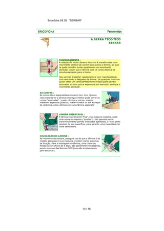 Bricoficha 08.03 “SERRAR“

A SERRA TICO
-TICO
SERRAR

FUNCIONAMENTO :
A rotação do motor da serra tico-tico é transformada num
movimento vertical de vaivém que aciona a lâmina, ao qual
se pode também juntar igualmente um movimento
pendular. Assim que a lâmina sobe (e corta) desloca -se
simultaneamente para a frente.
Isto permite trabalhar rapidamente e com mais facilidade,
tudo reduzindo o desgaste da lâmina. De qualquer forma se
quiser obter um corte perfeitamente limpo (para painéis
laminados ou com pouca espessura por exemplo) desligue o
movimento pendular.
AS CURVAS :
As curvas são a especialidade da serra tico -tico. Quanto
mais estreita for a lâmina empregue melhor pode serrar as
curvas "apertadas" : ovais, círculos e outras, mesmo
materiais espessos (plástico, madeira metal ou até azulejos
de cerâmica, estes últimos com uma lâmina especial).

LÂMINA ORIENTÁVEL :
A lâmina é geralmente "fixa", mas nalguns modelos, pode
girar sobre ela mesma ("scroller"). Isto permite serrar
transversalmente painéis ondulados apertados, o mais perto
possível da sua superfície, para garantir uma capacidade de
corte satisfatório.

COLOCAÇÃO DA LÂMINA :
No momento da compra, assegure -se de que a lâmina é de
modelo adequado à sua máquina. Existem vários sistemas
de fixação. Para a montagem da lâmina, uma chave de
fendas ou um chave de 6 abas, são geralmente necessárias,
exceto no caso das lâminas SDS (que são simplesmente
para encaixar).

13 / 16

 