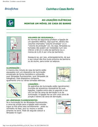 Bricoficha : Cozinhas e casas de banho

AS LIGAÇÕES ELÉTRICAS
MONTAR UM MÓVEL DE CASA DE BANHO

VOLUMES DE SEGURANÇA :
As normas de segurança proíbem a ligação de
um aparelho elétrico, seja qual for, dentro dos
volumes chamados "volume envelope" (1) e
"volume de proteção" (2). Ou seja, lâmpadas ou
tomadas não podem ser instaladas num raio
inferior a 60 cm à volta da banheira (ou a
menos de 2,25 m por cima da banheira).
Assegure-se, por isso, antecipadamente, de que
o seu móvel não fica muito próximo da banheira
ou do duche, para evitar os salpicos.

ILUMINAÇÃO :
A maioria dos móveis de casa de banho estão
equipados com um dispositivo de iluminação
encastrado de forma hermética e utilizando,
quer lâmpadas fluorescentes, quer lâmpadas de
halogéneo. Este dispositivo comporta
igualmente uma ou várias tomadas elétricas.
LIGAÇÕES :
Os aparelhos de iluminação estão (geralmente)
munidos de acessórios necessários às suas
ligações. Ligados entre eles (e segundo a sua
cor) os fios da caixa de derivação e os da
iluminação. A ligação faz-se com uma caixa de
junção e dentro da caixa de derivação.
AS LÂMPADAS FLUORESCENTES:
Se a iluminação for de lâmpadas fluorescentes,
a caixa de junção para a ligação está incluída.
Ligue os fios entre eles corretamente : preto ou
vermelho na fase, azul ou neutro e verde/
amarelo na terra. Pode de seguida colocar a
lâmpada no lugar.

http://www.aki.pt/fiches/06/04/bfe_pt_06_04_5.htm (1 de 2)8/3/2006 06:43:58

 