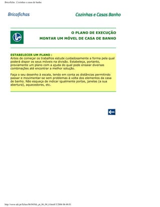 Bricoficha : Cozinhas e casas de banho

O PLANO DE EXECUÇÃO
MONTAR UM MÓVEL DE CASA DE BANHO

ESTABELECER UM PLANO :
Antes de começar os trabalhos estude cuidadosamente a forma pela qual
poderá dispor os seus móveis na divisão. Estabeleça, portanto,
previamente um plano com a ajuda do qual pode ensaiar diversas
combinações até encontrar a melhor solução.
Faça o seu desenho à escala, tendo em conta as distâncias permitindo
passar e movimentar-se sem problemas à volta dos elementos da casa
de banho. Não esqueça de indicar igualmente portas, janelas (a sua
abertura), aquecedores, etc.

http://www.aki.pt/fiches/06/04/bfe_pt_06_04_6.htm8/3/2006 06:44:01

 